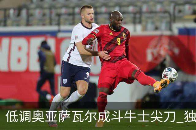 低调奥亚萨瓦尔成斗牛士尖刀 独进4球近四届最强表现